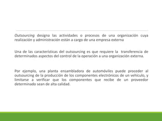 Outsourcing designa las actividades o procesos de una organización cuya
realización y administración están a cargo de una empresa externa
Una de las características del outsourcing es que requiere la transferencia de
determinados aspectos del control de la operación a una organización externa.
Por ejemplo, una planta ensambladora de automóviles puede proceder al
outsourcing de la producción de los componentes electrónicos de un vehículo, y
limitarse a verificar que los componentes que recibe de un proveedor
determinado sean de alta calidad.
 
