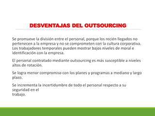 DESVENTAJAS DEL OUTSOURCING
Se promueve la división entre el personal, porque los recién llegados no
pertenecen a la empresa y no se comprometen con la cultura corporativa.
Los trabajadores temporales pueden mostrar bajos niveles de moral e
identificación con la empresa.
El personal contratado mediante outsourcing es más susceptible a niveles
altos de rotación.
Se logra menor compromiso con los planes y programas a mediano y largo
plazo.
Se incrementa la incertidumbre de todo el personal respecto a su
seguridad en el
trabajo.
 