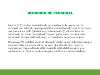 ROTACION DE PERSONAL
Álvarez (p.51) define la rotación de personal como la proporción de
personas que salen de una organización, descontando los que lo hacen de
una forma inevitable (jubilaciones, fallecimientos), sobre el total del
número de personas promedio de esa compañía en un determinado
periodo de tiempo -habitualmente se consideran periodos anuales-.
Obando (p.28) la define como el efecto de ciertas causas o fenómenos que
pudieran estar presentes al interior o en el ambiente externo de la
organización, y que además, determinan la actitud del personal y lo
predisponen a retirarse de dicho órgano social en un momento dado.
 