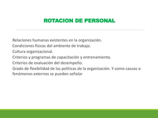 ROTACION DE PERSONAL
Relaciones humanas existentes en la organización.
Condiciones físicas del ambiente de trabajo.
Cultura organizacional.
Criterios y programas de capacitación y entrenamiento.
Criterios de evaluación del desempeño.
Grado de flexibilidad de las políticas de la organización. Y como causas o
fenómenos externos se pueden señalar
 