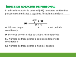 ÍNDICE DE ROTACIÓN DE PERSONAL
El índice de rotación de personal (IRP) se expresa en términos
porcentuales mediante la siguiente fórmula matemática:
A: Número de personas contratadas durante el período
considerado.
D: Personas desvinculadas durante el mismo período.
F1: Número de trabajadores al comienzo del período
considerado
F2: Número de trabajadores al final del período.
 