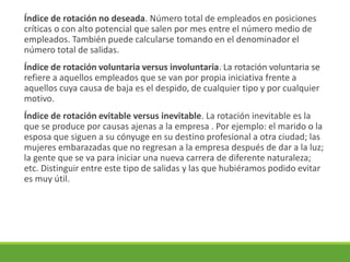 Índice de rotación no deseada. Número total de empleados en posiciones
críticas o con alto potencial que salen por mes entre el número medio de
empleados. También puede calcularse tomando en el denominador el
número total de salidas.
Índice de rotación voluntaria versus involuntaria. La rotación voluntaria se
refiere a aquellos empleados que se van por propia iniciativa frente a
aquellos cuya causa de baja es el despido, de cualquier tipo y por cualquier
motivo.
Índice de rotación evitable versus inevitable. La rotación inevitable es la
que se produce por causas ajenas a la empresa . Por ejemplo: el marido o la
esposa que siguen a su cónyuge en su destino profesional a otra ciudad; las
mujeres embarazadas que no regresan a la empresa después de dar a la luz;
la gente que se va para iniciar una nueva carrera de diferente naturaleza;
etc. Distinguir entre este tipo de salidas y las que hubiéramos podido evitar
es muy útil.
 