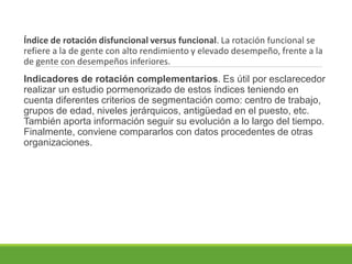 Índice de rotación disfuncional versus funcional. La rotación funcional se
refiere a la de gente con alto rendimiento y elevado desempeño, frente a la
de gente con desempeños inferiores.
Indicadores de rotación complementarios. Es útil por esclarecedor
realizar un estudio pormenorizado de estos índices teniendo en
cuenta diferentes criterios de segmentación como: centro de trabajo,
grupos de edad, niveles jerárquicos, antigüedad en el puesto, etc.
También aporta información seguir su evolución a lo largo del tiempo.
Finalmente, conviene compararlos con datos procedentes de otras
organizaciones.
 