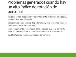 Problemas generados cuando hay
un alto índice de rotación de
personal
elevados costos de selección y adiestramiento de nuevos empleados,
sumados a su baja eficiencia;
poca generación de sentido de pertenencia y baja coordinación de los
empleados en constante cambio;
resquebrajamiento de la imagen de la empresa, que será percibida
como un lugar en el que los empleados no se encuentran a gusto;
posibles fugas de valiosa información corporativa.
 