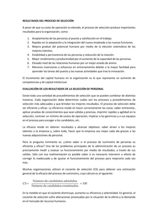 RESULTADOS DEL PROCESO DE SELECCIÓN
A pesar de que su costo de operación es elevado, el proceso de selección produce importantes
resultados para la organización, como:
1. Acoplamiento de las personas al puesto y satisfacción en el trabajo.
2. Rapidez en la adaptación y la integración del nuevo empleado a las nuevas funciones.
3. Mejora gradual del potencial humano por medio de la elección sistemática de los
mejores talentos.
4. Estabilidad y permanencia de las personas y reducción de la rotación.
5. Mejor rendimiento y productividad por el aumento de la capacidad de las personas.
6. Elevado nivel de las relaciones humanas por un mejor estado de ánimo.
7. Menores inversiones y esfuerzos en entrenamiento debido a la mayor facilidad para
aprender las tareas del puesto y las nuevas actividades que trae la innovación.
El incremento del capital humano en la organización es lo que representa un aumento de
competencias y de capital intelectual.
EVALUACIÓN DE LOS RESULTADOS DE LA SELECCIÓN DE PERSONAL
Existe toda una variedad de procedimientos de selección que se pueden combinar de distintas
maneras. Cada organización debe determinar cuáles son los procesos y procedimientos de
selección más adecuados y que brindan los mejores resultados. El proceso de selección debe
ser eficiente y eficaz. La eficiencia reside en hacer correctamente las cosas: saber entrevistar,
aplicar pruebas de conocimientos que sean válidas y precisas, imprimir rapidez y agilidad en la
selección, contraer un mínimo de costos de operación, implicar a las gerencias y a sus equipos
en el proceso para escoger a los candidatos, etc.
La eficacia reside en obtener resultados y alcanzar objetivos: saber atraer a los mejores
talentos a la empresa y, sobre todo, hacer que la empresa sea mejor cada día gracias a las
nuevas adquisiciones de personal.
Pero la pregunta inminente es: ¿cómo saber si el proceso de suministro de personas es
eficiente y eficaz? Uno de los problemas principales de la administración de un proceso es
precisamente medir y evaluar su funcionamiento por medio de resultados, a través de sus
salidas. Sólo con esa realimentación es posible saber si es necesario intervenir a efecto de
corregir lo inadecuado y de ajustar el funcionamiento del proceso para mejorarlo cada vez
más.
Muchas organizaciones utilizan el cociente de selección (CS) para obtener una estimación
general de la eficacia del proceso de suministro, cuyo cálculo es el siguiente:
En la medida en que el cociente disminuye, aumenta su eficiencia y selectividad. En general, el
cociente de selección sufre alteraciones provocadas por la situación de la oferta y la demanda
en el mercado de recursos humanos.
 