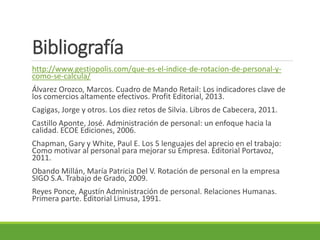 Bibliografía
http://www.gestiopolis.com/que-es-el-indice-de-rotacion-de-personal-y-
como-se-calcula/
Álvarez Orozco, Marcos. Cuadro de Mando Retail: Los indicadores clave de
los comercios altamente efectivos. Profit Editorial, 2013.
Cagigas, Jorge y otros. Los diez retos de Silvia. Libros de Cabecera, 2011.
Castillo Aponte, José. Administración de personal: un enfoque hacia la
calidad. ECOE Ediciones, 2006.
Chapman, Gary y White, Paul E. Los 5 lenguajes del aprecio en el trabajo:
Como motivar al personal para mejorar su Empresa. Editorial Portavoz,
2011.
Obando Millán, María Patricia Del V. Rotación de personal en la empresa
SIGO S.A. Trabajo de Grado, 2009.
Reyes Ponce, Agustín Administración de personal. Relaciones Humanas.
Primera parte. Editorial Limusa, 1991.
 