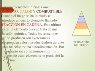 TETRAEDRO
DEL FUEGO
Los tres elementos iniciales son :
OXIGENO, CALOR Y COMBUSTIBLE.
Cuando el fuego se ha iniciado se
introduce un cuarto elemento llamado
REACCIÓN EN CADENA. Este ultimo
no es un elemento pues se trata de una
reacción química. Todas las reacciones
que se producen son exotérmicas
(desprenden calor), produciéndose durante
estas reacciones una autoalimentación. Por
el contrario sin conseguimos suprimir
algunos de estos elementos se producirá la
extinción
 
