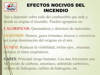 EFECTOS NOCIVOS DEL
INCENDIO
Van a depender sobre todo del combustible que arde y
donde se origina el incendio. Pueden agruparse en:
CALORIFICOS: Quemaduras y deterioro de materiales.
GESEOSOS: Humos, gases irritantes, tóxicos y corrosivos
así como disminución del oxigeno en el aire.
HUMOS: Reducen la visibilidad, irritan ojos , mucosas,
reducen el ritmo respiratorio.
GASES: Principal riesgo humano. Los mas frecuentes son :
Monóxido de carbono, amoniaco, anhídrido carbónico,
cloruro de hidrogeno, sulfuro de hidrogeno, etc.
 