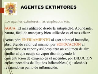 AGENTES EXTINTORES
Los agentes extintores mas empleados son:
AGUA: El mas utilizado desde la antigüedad. Abundante,
barato, fácil de manejar y bien utilizado es el mas eficaz.
Actúa por: ENFRIAMIENTO al caer sobre el incendio,
absorbiendo calor del mismo, por SOFOCACIÓN al
convertirse en vapor y así desplazar un volumen de aire
similar al que ocupa su vapor disminuyendo la
concentración de oxigeno en el incendio, por DILUCIÓN
en los incendios de líquidos inflamables ( ej.: alcohol)
rebajando su punto de inflamación.
 