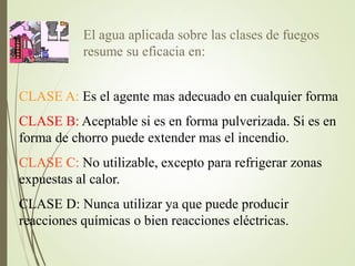 El agua aplicada sobre las clases de fuegos
resume su eficacia en:
CLASE A: Es el agente mas adecuado en cualquier forma
CLASE B: Aceptable si es en forma pulverizada. Si es en
forma de chorro puede extender mas el incendio.
CLASE C: No utilizable, excepto para refrigerar zonas
expuestas al calor.
CLASE D: Nunca utilizar ya que puede producir
reacciones químicas o bien reacciones eléctricas.
 