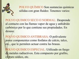 POLVO QUÍMICO Son sustancias quimicas
sólidas con gran fluidez. Tenemos varios:
POLVO QUIMICO SECO O NORMAL: Desprende
al contacto con las llamas vapor de agua y anhídrido
carbónico por lo que contiene sus propiedades. En
desuso.
POLVO QUIMICO ANTIBRASA: O polivalente
posee componentes como fosfatos de calcio, talco,
etc., que le permiten actuar contra las brasas.
POLVO QUIMICO ESPECIAL: Utilizado en fuego
de metales radiactivos. Esta compuesto por grafito,
cloruro sódico, etc.
 