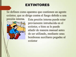 EXTINTORES
Se definen como aparatos que contienen un agente
extintor, que se dirige contra el fuego debido a una
presión interna. Esta presión interna puede estar
previamente introducida en el
extintor, o bien se le puede
añadir de manera manual antes
de ser utilizado, mediante unas
bombonas auxiliares pegadas al
extintor
 