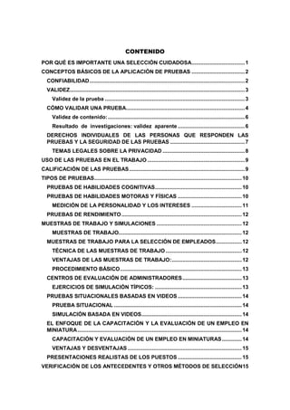 CONTENIDO
POR QUÉ ES IMPORTANTE UNA SELECCIÓN CUIDADOSA...................................1
CONCEPTOS BÁSICOS DE LA APLICACIÓN DE PRUEBAS ...................................2
CONFIABILIDAD......................................................................................................2
VALIDEZ...................................................................................................................3
Validez de la prueba ............................................................................................3
CÓMO VALIDAR UNA PRUEBA..............................................................................4
Validez de contenido:..........................................................................................6
Resultado de investigaciones: validez aparente ............................................6
DERECHOS INDIVIDUALES DE LAS PERSONAS QUE RESPONDEN LAS
PRUEBAS Y LA SEGURIDAD DE LAS PRUEBAS .................................................7
TEMAS LEGALES SOBRE LA PRIVACIDAD ......................................................8
USO DE LAS PRUEBAS EN EL TRABAJO ................................................................9
CALIFICACIÓN DE LAS PRUEBAS............................................................................9
TIPOS DE PRUEBAS.................................................................................................10
PRUEBAS DE HABILIDADES COGNITIVAS.........................................................10
PRUEBAS DE HABILIDADES MOTORAS Y FÍSICAS ..........................................10
MEDICIÓN DE LA PERSONALIDAD Y LOS INTERESES .................................11
PRUEBAS DE RENDIMIENTO...............................................................................12
MUESTRAS DE TRABAJO Y SIMULACIONES ........................................................12
MUESTRAS DE TRABAJO.................................................................................12
MUESTRAS DE TRABAJO PARA LA SELECCIÓN DE EMPLEADOS.................12
TÉCNICA DE LAS MUESTRAS DE TRABAJO ..................................................12
VENTAJAS DE LAS MUESTRAS DE TRABAJO:..............................................12
PROCEDIMIENTO BÁSICO................................................................................13
CENTROS DE EVALUACIÓN DE ADMINISTRADORES.......................................13
EJERCICIOS DE SIMULACIÓN TÍPICOS: .........................................................13
PRUEBAS SITUACIONALES BASADAS EN VIDEOS ..........................................14
PRUEBA SITUACIONAL ....................................................................................14
SIMULACIÓN BASADA EN VIDEOS..................................................................14
EL ENFOQUE DE LA CAPACITACIÓN Y LA EVALUACIÓN DE UN EMPLEO EN
MINIATURA............................................................................................................14
CAPACITACIÓN Y EVALUACIÓN DE UN EMPLEO EN MINIATURAS.............14
VENTAJAS Y DESVENTAJAS ...........................................................................15
PRESENTACIONES REALISTAS DE LOS PUESTOS ..........................................15
VERIFICACIÓN DE LOS ANTECEDENTES Y OTROS MÉTODOS DE SELECCIÓN15
 