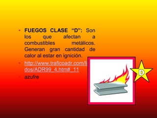 • FUEGOS CLASE “D”: Son
los que afectan a
combustibles metálicos.
Generan gran cantidad de
calor al estar en ignición.
• http://www.traficoadr.com/lista
dos/ADR99_4.htm#_11
• azufre
 
