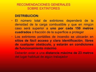 RECOMENDACIONES GENERALES
SOBRE EXTINTORES
DISTRIBUCION:
• El número total de extintores dependerá de la
densidad de la carga combustible y que en ningún
caso será superior a uno por cada 150 metros
cuadrados o fracción de la superficie a proteger
• Los extintores portátiles de incendio se ubicarán en
sitios de fácil acceso y clara identificación, libres
de cualquier obstáculo, y estarán en condiciones
de funcionamiento máximo.
• Deberán estar a una distancia máxima de 23 metros
del lugar habitual de algún trabajador
 