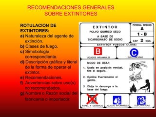 RECOMENDACIONES GENERALES
SOBRE EXTINTORES
ROTULACION DE
EXTINTORES:
a) Naturaleza del agente de
extinción.
b) Clases de fuego.
c) Simobología
correspondiente.
d) Descripción gráfica y literal
de la forma de operar el
extintor.
e) Recomendaciones.
f) Advertencias sobre uso(s)
no recomendados.
g) Nombre o Razón social del
fabricante o importador.
 