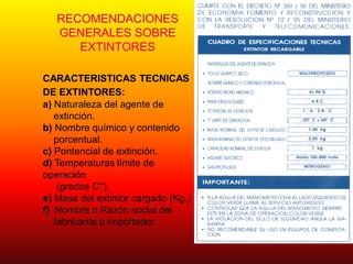 RECOMENDACIONES
GENERALES SOBRE
EXTINTORES
CARACTERISTICAS TECNICAS
DE EXTINTORES:
a) Naturaleza del agente de
extinción.
b) Nombre químico y contenido
porcentual.
c) Pontencial de extinción.
d) Temperaturas límite de
operación
(grados C°).
e) Masa del extintor cargado (Kg.)
f) Nombre o Razón social del
fabricante o importador.
 