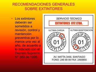 RECOMENDACIONES GENERALES
SOBRE EXTINTORES
• Los extintores
deberán ser
sometidos a
revisión, control y
mantención
preventiva por lo
menos una vez al
año, de acuerdo a
lo indicado con el
Decreto Supremo
N° 369 de 1996.
SERVICIO TECNICO
01 01
ULTIMA CARGA ULTIMA MANTENCION
EXTINTORES XYZ LTDA.
AV. MATTA 3456, SANTIAGO
FONO: 246 99 99 FAX: 2469800
 