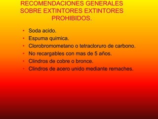RECOMENDACIONES GENERALES
SOBRE EXTINTORES EXTINTORES
PROHIBIDOS.
• Soda acido.
• Espuma quimica.
• Clorobromometano o tetracloruro de carbono.
• No recargables con mas de 5 años.
• Clindros de cobre o bronce.
• Clindros de acero unido mediante remaches.
 