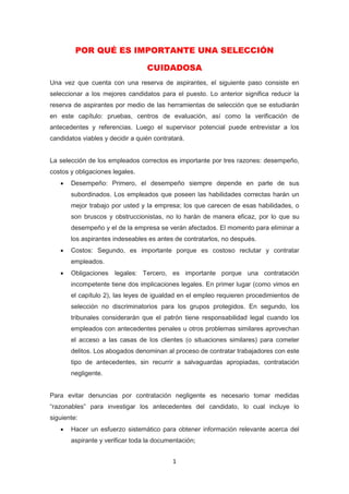1
POR QUÉ ES IMPORTANTE UNA SELECCIÓN
CUIDADOSA
Una vez que cuenta con una reserva de aspirantes, el siguiente paso consiste en
seleccionar a los mejores candidatos para el puesto. Lo anterior significa reducir la
reserva de aspirantes por medio de las herramientas de selección que se estudiarán
en este capítulo: pruebas, centros de evaluación, así como la verificación de
antecedentes y referencias. Luego el supervisor potencial puede entrevistar a los
candidatos viables y decidir a quién contratará.
La selección de los empleados correctos es importante por tres razones: desempeño,
costos y obligaciones legales.
 Desempeño: Primero, el desempeño siempre depende en parte de sus
subordinados. Los empleados que poseen las habilidades correctas harán un
mejor trabajo por usted y la empresa; los que carecen de esas habilidades, o
son bruscos y obstruccionistas, no lo harán de manera eficaz, por lo que su
desempeño y el de la empresa se verán afectados. El momento para eliminar a
los aspirantes indeseables es antes de contratarlos, no después.
 Costos: Segundo, es importante porque es costoso reclutar y contratar
empleados.
 Obligaciones legales: Tercero, es importante porque una contratación
incompetente tiene dos implicaciones legales. En primer lugar (como vimos en
el capítulo 2), las leyes de igualdad en el empleo requieren procedimientos de
selección no discriminatorios para los grupos protegidos. En segundo, los
tribunales considerarán que el patrón tiene responsabilidad legal cuando los
empleados con antecedentes penales u otros problemas similares aprovechan
el acceso a las casas de los clientes (o situaciones similares) para cometer
delitos. Los abogados denominan al proceso de contratar trabajadores con este
tipo de antecedentes, sin recurrir a salvaguardas apropiadas, contratación
negligente.
Para evitar denuncias por contratación negligente es necesario tomar medidas
“razonables” para investigar los antecedentes del candidato, lo cual incluye lo
siguiente:
 Hacer un esfuerzo sistemático para obtener información relevante acerca del
aspirante y verificar toda la documentación;
 