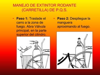 MANEJO DE EXTINTOR RODANTE
(CARRETILLA) DE P.Q.S.
• Paso 1: Traslade el
carro a la zona de
fuego. Abra Válvula
principal, en la parte
superior del cilindro.
• Paso 2: Despliegue la
manguera
aproximando al fuego.
 