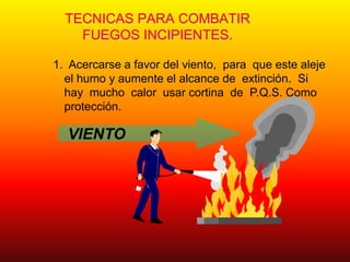 TECNICAS PARA COMBATIR
FUEGOS INCIPIENTES.
1. Acercarse a favor del viento, para que este aleje
el humo y aumente el alcance de extinción. Si
hay mucho calor usar cortina de P.Q.S. Como
protección.
VIENTO
 