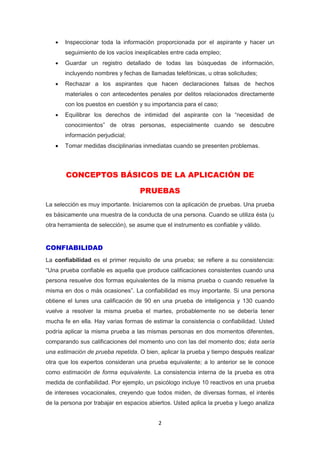 2
 Inspeccionar toda la información proporcionada por el aspirante y hacer un
seguimiento de los vacíos inexplicables entre cada empleo;
 Guardar un registro detallado de todas las búsquedas de información,
incluyendo nombres y fechas de llamadas telefónicas, u otras solicitudes;
 Rechazar a los aspirantes que hacen declaraciones falsas de hechos
materiales o con antecedentes penales por delitos relacionados directamente
con los puestos en cuestión y su importancia para el caso;
 Equilibrar los derechos de intimidad del aspirante con la “necesidad de
conocimientos” de otras personas, especialmente cuando se descubre
información perjudicial;
 Tomar medidas disciplinarias inmediatas cuando se presenten problemas.
CONCEPTOS BÁSICOS DE LA APLICACIÓN DE
PRUEBAS
La selección es muy importante. Iniciaremos con la aplicación de pruebas. Una prueba
es básicamente una muestra de la conducta de una persona. Cuando se utiliza ésta (u
otra herramienta de selección), se asume que el instrumento es confiable y válido.
CONFIABILIDAD
La confiabilidad es el primer requisito de una prueba; se refiere a su consistencia:
“Una prueba confiable es aquella que produce calificaciones consistentes cuando una
persona resuelve dos formas equivalentes de la misma prueba o cuando resuelve la
misma en dos o más ocasiones”. La confiabilidad es muy importante. Si una persona
obtiene el lunes una calificación de 90 en una prueba de inteligencia y 130 cuando
vuelve a resolver la misma prueba el martes, probablemente no se debería tener
mucha fe en ella. Hay varias formas de estimar la consistencia o confiabilidad. Usted
podría aplicar la misma prueba a las mismas personas en dos momentos diferentes,
comparando sus calificaciones del momento uno con las del momento dos; ésta sería
una estimación de prueba repetida. O bien, aplicar la prueba y tiempo después realizar
otra que los expertos consideran una prueba equivalente; a lo anterior se le conoce
como estimación de forma equivalente. La consistencia interna de la prueba es otra
medida de confiabilidad. Por ejemplo, un psicólogo incluye 10 reactivos en una prueba
de intereses vocacionales, creyendo que todos miden, de diversas formas, el interés
de la persona por trabajar en espacios abiertos. Usted aplica la prueba y luego analiza
 