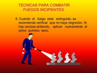 TECNICAS PARA COMBATIR
FUEGOS INCIPIENTES.
6. Cuando el fuego esta extinguido, se
recomienda verificar que no haya reignición. Si
hay cenizas ardiendo, aplicar nuevamente el
polvo químico seco.
 