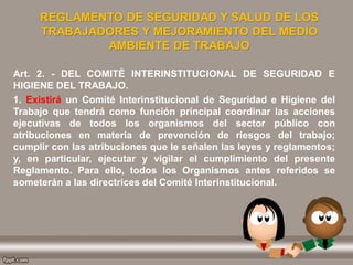 REGLAMENTO DE SEGURIDAD Y SALUD DE LOS
TRABAJADORES Y MEJORAMIENTO DEL MEDIO
AMBIENTE DE TRABAJO
Art. 2. - DEL COMITÉ INTERINSTITUCIONAL DE SEGURIDAD E
HIGIENE DEL TRABAJO.
1. Existirá un Comité Interinstitucional de Seguridad e Higiene del
Trabajo que tendrá como función principal coordinar las acciones
ejecutivas de todos los organismos del sector público con
atribuciones en materia de prevención de riesgos del trabajo;
cumplir con las atribuciones que le señalen las leyes y reglamentos;
y, en particular, ejecutar y vigilar el cumplimiento del presente
Reglamento. Para ello, todos los Organismos antes referidos se
someterán a las directrices del Comité Interinstitucional.
 