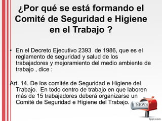 ¿Por qué se está formando el
Comité de Seguridad e Higiene
en el Trabajo ?
• En el Decreto Ejecutivo 2393 de 1986, que es el
reglamento de seguridad y salud de los
trabajadores y mejoramiento del medio ambiente de
trabajo , dice :
Art. 14. De los comités de Seguridad e Higiene del
Trabajo. En todo centro de trabajo en que laboren
más de 15 trabajadores deberá organizarse un
Comité de Seguridad e Higiene del Trabajo.
 