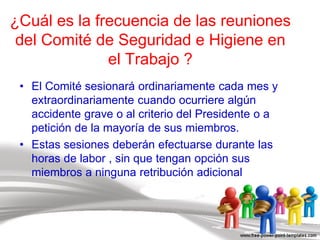 ¿Cuál es la frecuencia de las reuniones
del Comité de Seguridad e Higiene en
el Trabajo ?
• El Comité sesionará ordinariamente cada mes y
extraordinariamente cuando ocurriere algún
accidente grave o al criterio del Presidente o a
petición de la mayoría de sus miembros.
• Estas sesiones deberán efectuarse durante las
horas de labor , sin que tengan opción sus
miembros a ninguna retribución adicional
 