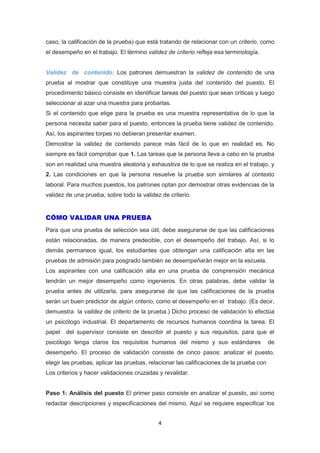 4
caso, la calificación de la prueba) que está tratando de relacionar con un criterio, como
el desempeño en el trabajo. El término validez de criterio refleja esa terminología.
Validez de contenido: Los patrones demuestran la validez de contenido de una
prueba al mostrar que constituye una muestra justa del contenido del puesto. El
procedimiento básico consiste en identificar tareas del puesto que sean críticas y luego
seleccionar al azar una muestra para probarlas.
Si el contenido que elige para la prueba es una muestra representativa de lo que la
persona necesita saber para el puesto, entonces la prueba tiene validez de contenido.
Así, los aspirantes torpes no debieran presentar examen.
Demostrar la validez de contenido parece más fácil de lo que en realidad es. No
siempre es fácil comprobar que 1. Las tareas que la persona lleva a cabo en la prueba
son en realidad una muestra aleatoria y exhaustiva de lo que se realiza en el trabajo, y
2. Las condiciones en que la persona resuelve la prueba son similares al contexto
laboral. Para muchos puestos, los patrones optan por demostrar otras evidencias de la
validez de una prueba, sobre todo la validez de criterio.
CÓMO VALIDAR UNA PRUEBA
Para que una prueba de selección sea útil, debe asegurarse de que las calificaciones
están relacionadas, de manera predecible, con el desempeño del trabajo. Así, si lo
demás permanece igual, los estudiantes que obtengan una calificación alta en las
pruebas de admisión para posgrado también se desempeñarán mejor en la escuela.
Los aspirantes con una calificación alta en una prueba de comprensión mecánica
tendrán un mejor desempeño como ingenieros. En otras palabras, debe validar la
prueba antes de utilizarla, para asegurarse de que las calificaciones de la prueba
serán un buen predictor de algún criterio, como el desempeño en el trabajo. (Es decir,
demuestra la validez de criterio de la prueba.) Dicho proceso de validación lo efectúa
un psicólogo industrial. El departamento de recursos humanos coordina la tarea. El
papel del supervisor consiste en describir el puesto y sus requisitos, para que el
psicólogo tenga claros los requisitos humanos del mismo y sus estándares de
desempeño. El proceso de validación consiste de cinco pasos: analizar el puesto,
elegir las pruebas, aplicar las pruebas, relacionar las calificaciones de la prueba con
Los criterios y hacer validaciones cruzadas y revalidar.
Paso 1: Análisis del puesto El primer paso consiste en analizar el puesto, así como
redactar descripciones y especificaciones del mismo. Aquí se requiere especificar los
 