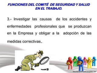 3.- Investigar las causas de los accidentes y
enfermedades profesionales que se produzcan
en la Empresa y obligar a la adopción de las
medidas correctivas.
FUNCIONES DEL COMITÉ DE SEGURIDAD Y SALUD
EN EL TRABAJO.
 