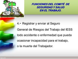 4.- Registrar y enviar al Seguro
General de Riesgos del Trabajo del IESS
todo accidente o enfermedad que pueda
ocasionar incapacidad para el trabajo,
o la muerte del Trabajador.
FUNCIONES DEL COMITÉ DE
SEGURIDAD Y SALUD
EN EL TRABAJO.
 