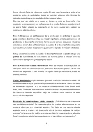 6
forma, y la más fiable, de validar una prueba. En este caso, la prueba se aplica a los
aspirantes antes de contratarlos. Luego se contratan utilizando sólo técnicas de
selección existentes y no los resultados de las nuevas pruebas.
Una vez que han estado en el puesto un tiempo, se mide su desempeño y los
resultados se comparan con sus calificaciones de la prueba. Entonces se determina si
se podría haber utilizado su desempeño en la nueva prueba para predecir su
desempeño laboral posterior.
Paso 4: Relacionar las calificaciones de la prueba con los criterios El siguiente
paso consiste en determinar si hay una relación significativa entre las calificaciones (el
predictor) y el desempeño (el criterio). Por lo general se hace calculando relaciones
estadísticas entre 1. Las calificaciones de la prueba y 2. El desempeño laboral, para lo
cual se utiliza un análisis de correlación que muestra el grado de relación estadística.
Si hay una correlación entre la prueba y el desempeño laboral, es posible dibujar una
gráfica de expectativas, la cual presenta de manera gráfica la relación entre las
calificaciones de la prueba y el desempeño laboral.
Paso 5: Validación cruzada y revalidación Antes de empezar a usar la prueba, tal
vez quiera hacer una validación cruzada, realizando de nuevo los pasos 3 y 4 con una
muestra de empleados. Como mínimo, un experto tiene que revalidar la prueba de
manera periódica.
Validez de contenido: El procedimiento que usted usaría para demostrar la validez de
contenido difiere de aquel que utilizaría para demostrar la validez de criterio (tal como
se describió en los pasos 1 a 5). La validez de contenido tiende a poner énfasis en el
buen juicio. Primero se debe realizar un análisis cuidadoso del puesto para identificar
las conductas laborales requeridas; luego se combinan varias muestras de esas
conductas en una prueba.
Resultado de investigaciones: validez aparente ¿Qué determina que una prueba
sea percibida como justa? Es importante aplicar las pruebas adecuadamente, en un
ambiente silencioso, con privacidad, etcétera. Otro factor es que haya un vínculo
evidente entre la prueba y el desempeño laboral (en otras palabras, la “validez
aparente” de la prueba). La “validez aparente percibida del procedimiento de selección
fue el correlato más alto de las respuestas sobre lo favorable en ambas muestras”.
 