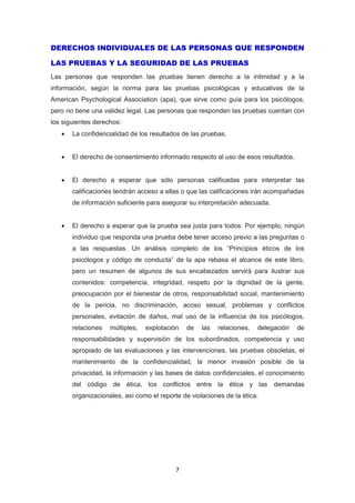 7
DERECHOS INDIVIDUALES DE LAS PERSONAS QUE RESPONDEN
LAS PRUEBAS Y LA SEGURIDAD DE LAS PRUEBAS
Las personas que responden las pruebas tienen derecho a la intimidad y a la
información, según la norma para las pruebas psicológicas y educativas de la
American Psychological Association (apa), que sirve como guía para los psicólogos,
pero no tiene una validez legal. Las personas que responden las pruebas cuentan con
los siguientes derechos:
 La confidencialidad de los resultados de las pruebas.
 El derecho de consentimiento informado respecto al uso de esos resultados.
 El derecho a esperar que sólo personas calificadas para interpretar las
calificaciones tendrán acceso a ellas o que las calificaciones irán acompañadas
de información suficiente para asegurar su interpretación adecuada.
 El derecho a esperar que la prueba sea justa para todos. Por ejemplo, ningún
individuo que responda una prueba debe tener acceso previo a las preguntas o
a las respuestas. Un análisis completo de los “Principios éticos de los
psicólogos y código de conducta” de la apa rebasa el alcance de este libro,
pero un resumen de algunos de sus encabezados servirá para ilustrar sus
contenidos: competencia, integridad, respeto por la dignidad de la gente,
preocupación por el bienestar de otros, responsabilidad social, mantenimiento
de la pericia, no discriminación, acoso sexual, problemas y conflictos
personales, evitación de daños, mal uso de la influencia de los psicólogos,
relaciones múltiples, explotación de las relaciones, delegación de
responsabilidades y supervisión de los subordinados, competencia y uso
apropiado de las evaluaciones y las intervenciones, las pruebas obsoletas, el
mantenimiento de la confidencialidad, la menor invasión posible de la
privacidad, la información y las bases de datos confidenciales, el conocimiento
del código de ética, los conflictos entre la ética y las demandas
organizacionales, así como el reporte de violaciones de la ética.
 