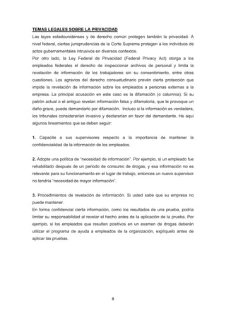 8
TEMAS LEGALES SOBRE LA PRIVACIDAD
Las leyes estadounidenses y de derecho común protegen también la privacidad. A
nivel federal, ciertas jurisprudencias de la Corte Suprema protegen a los individuos de
actos gubernamentales intrusivos en diversos contextos.
Por otro lado, la Ley Federal de Privacidad (Federal Privacy Act) otorga a los
empleados federales el derecho de inspeccionar archivos de personal y limita la
revelación de información de los trabajadores sin su consentimiento, entre otras
cuestiones. Los agravios del derecho consuetudinario prevén cierta protección que
impide la revelación de información sobre los empleados a personas externas a la
empresa. La principal acusación en este caso es la difamación (o calumnia). Si su
patrón actual o el antiguo revelan información falsa y difamatoria, que le provoque un
daño grave, puede demandarlo por difamación. Incluso si la información es verdadera,
los tribunales considerarían invasivo y declararían en favor del demandante. He aquí
algunos lineamientos que se deben seguir:
1. Capacite a sus supervisores respecto a la importancia de mantener la
confidencialidad de la información de los empleados.
2. Adopte una política de “necesidad de información”. Por ejemplo, si un empleado fue
rehabilitado después de un periodo de consumo de drogas, y esa información no es
relevante para su funcionamiento en el lugar de trabajo, entonces un nuevo supervisor
no tendría “necesidad de mayor información”.
3. Procedimientos de revelación de información. Si usted sabe que su empresa no
puede mantener.
En forma confidencial cierta información, como los resultados de una prueba, podría
limitar su responsabilidad al revelar el hecho antes de la aplicación de la prueba. Por
ejemplo, si los empleados que resulten positivos en un examen de drogas deberán
utilizar el programa de ayuda a empleados de la organización, explíquelo antes de
aplicar las pruebas.
 