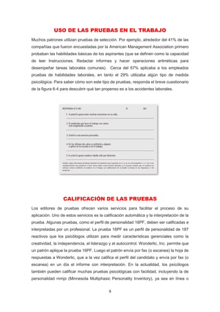 9
USO DE LAS PRUEBAS EN EL TRABAJO
Muchos patrones utilizan pruebas de selección. Por ejemplo, alrededor del 41% de las
compañías que fueron encuestadas por la American Management Association primero
probaban las habilidades básicas de los aspirantes (que se definen como la capacidad
de leer Instrucciones. Redactar informes y hacer operaciones aritméticas para
desempeñar tareas laborales comunes). Cerca del 67% aplicaba a los empleados
pruebas de habilidades laborales, en tanto el 29% utilizaba algún tipo de medida
psicológica. Para saber cómo son este tipo de pruebas, responda el breve cuestionario
de la figura 6-4 para descubrir qué tan propenso es a los accidentes laborales.
CALIFICACIÓN DE LAS PRUEBAS
Los editores de pruebas ofrecen varios servicios para facilitar el proceso de su
aplicación. Uno de estos servicios es la calificación automática y la interpretación de la
prueba. Algunas pruebas, como el perfil de personalidad 16PF, deben ser calificadas e
interpretadas por un profesional. La prueba 16PF es un perfil de personalidad de 187
reactivos que los psicólogos utilizan para medir características gerenciales como la
creatividad, la independencia, el liderazgo y el autocontrol. Wonderlic, Inc. permite que
un patrón aplique la prueba 16PF. Luego el patrón envía por fax (o escanea) la hoja de
respuestas a Wonderlic, que a la vez califica el perfil del candidato y envía por fax (o
escanea) en un día el informe con interpretación. En la actualidad, los psicólogos
también pueden calificar muchas pruebas psicológicas con facilidad, incluyendo la de
personalidad mmpi (Minnesota Multiphasic Personality Inventory), ya sea en línea o
 