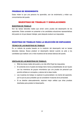12
PRUEBAS DE RENDIMIENTO
Estas miden lo que una persona ha aprendido, son de rendimiento y miden sus
conocimientos del puesto.
MUESTRAS DE TRABAJO Y SIMULACIONES
MUESTRAS DE TRABAJO
Son las tareas laborales reales que sirven como prueba del desempeño de los
aspirantes. Estas consisten en presentar a los candidatos situaciones representativas
del puesto en el que desean trabajar, para después evaluar sus respuestas.
MUESTRAS DE TRABAJO PARA LA SELECCIÓN DE EMPLEADOS
TÉCNICA DE LAS MUESTRAS DE TRABAJO
Es un método de prueba basado en la medición del desempeño real en tareas
laborales básicas. Busca predecir el desempeño laboral cuando se pide a los
candidatos que realicen uno o más muestras de las tareas básicas del puesto.
VENTAJAS DE LAS MUESTRAS DE TRABAJO:
 Mide las tareas reales del puesto y es más difícil fingir las respuestas.
 El contenido de la muestra de trabajo tiene menos probabilidades de ser injusto
con los miembros de grupos minoritarios que una prueba de personal que
pondría énfasis en conceptos y valores de la clase media.
 Las muestras de trabajo no exploran la personalidad o la mente del aspirante,
por lo que es poco probable que se consideren invasoras de la privacidad.
 Si se diseñan adecuadamente, exponen mejor validez que otras pruebas
diseñadas para predecir el desempeño.
 