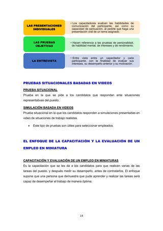 14
PRUEBAS SITUACIONALES BASADAS EN VIDEOS
PRUEBA SITUACIONAL
Prueba en la que se pide a los candidatos que respondan ante situaciones
representativas del puesto.
SIMULACIÓN BASADA EN VIDEOS
Prueba situacional en la que los candidatos responden a simulaciones presentadas en
video de situaciones de trabajo realistas.
 Este tipo de pruebas son útiles para seleccionar empleados.
EL ENFOQUE DE LA CAPACITACIÓN Y LA EVALUACIÓN DE UN
EMPLEO EN MINIATURA
CAPACITACIÓN Y EVALUACIÓN DE UN EMPLEO EN MINIATURAS
Es la capacitación que se les da a los candidatos para que realicen varias de las
tareas del puesto, y después medir su desempeño, antes de contratarlos. El enfoque
supone que una persona que demuestra que pude aprender y realizar las tareas será
capaz de desempeñar el trabajo de manera óptima.
• Los capacitadores evalúan las habilidades de
comunicación del participante, así como su
capacidad de persuación, al pedirle que haga una
presentación oral de un tema asignado.
LAS PRESENTACIONES
INDIVIDUALES
• Hacen referencia a las pruebas de personalidad,
de habilidad mental, de intereses y de rendimiento.
LAS PRUEBAS
OBJETIVAS
• Entre vista entre un capacitador y cada
participante, con la finalidad de evaluar sus
intereses, su desempeño anterior y su motivación.
LA ENTREVISTA
 