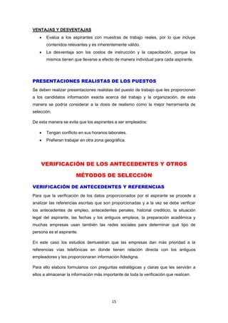 15
VENTAJAS Y DESVENTAJAS
 Evalúa a los aspirantes con muestras de trabajo reales, por lo que incluye
contenidos relevantes y es inherentemente válido.
 La desventaja son los costos de instrucción y la capacitación, porque los
mismos tienen que llevarse a efecto de manera individual para cada aspirante.
PRESENTACIONES REALISTAS DE LOS PUESTOS
Se deben realizar presentaciones realistas del puesto de trabajo que les proporcionen
a los candidatos información exacta acerca del trabajo y la organización, de esta
manera se podría considerar a la dosis de realismo como la mejor herramienta de
selección.
De esta manera se evita que los aspirantes a ser empleados:
 Tengan conflicto en sus horarios laborales.
 Prefieran trabajar en otra zona geográfica.
VERIFICACIÓN DE LOS ANTECEDENTES Y OTROS
MÉTODOS DE SELECCIÓN
VERIFICACIÓN DE ANTECEDENTES Y REFERENCIAS
Para que la verificación de los datos proporcionados por el aspirante se procede a
analizar las referencias escritas que son proporcionadas y a la vez se debe verificar
los antecedentes de empleo, antecedentes penales, historial crediticio, la situación
legal del aspirante, las fechas y los antiguos empleos, la preparación académica y
muchas empresas usan también las redes sociales para determinar qué tipo de
persona es el aspirante.
En este caso los estudios demuestran que las empresas dan más prioridad a la
referencias vías telefónicas en donde tienen relación directa con los antiguos
empleadores y les proporcionaran información fidedigna.
Para ello elabora formularios con preguntas estratégicas y claras que les servirán a
ellos a almacenar la información más importante de toda la verificación que realicen.
 