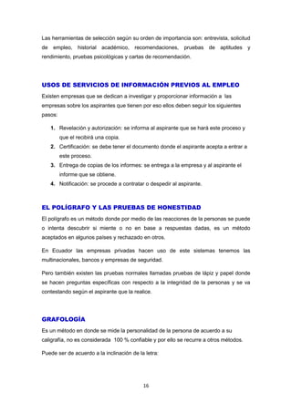 16
Las herramientas de selección según su orden de importancia son: entrevista, solicitud
de empleo, historial académico, recomendaciones, pruebas de aptitudes y
rendimiento, pruebas psicológicas y cartas de recomendación.
USOS DE SERVICIOS DE INFORMACIÓN PREVIOS AL EMPLEO
Existen empresas que se dedican a investigar y proporcionar información a las
empresas sobre los aspirantes que tienen por eso ellos deben seguir los siguientes
pasos:
1. Revelación y autorización: se informa al aspirante que se hará este proceso y
que el recibirá una copia.
2. Certificación: se debe tener el documento donde el aspirante acepta a entrar a
este proceso.
3. Entrega de copias de los informes: se entrega a la empresa y al aspirante el
informe que se obtiene.
4. Notificación: se procede a contratar o despedir al aspirante.
EL POLÍGRAFO Y LAS PRUEBAS DE HONESTIDAD
El polígrafo es un método donde por medio de las reacciones de la personas se puede
o intenta descubrir si miente o no en base a respuestas dadas, es un método
aceptados en algunos países y rechazado en otros.
En Ecuador las empresas privadas hacen uso de este sistemas tenemos las
multinacionales, bancos y empresas de seguridad.
Pero también existen las pruebas normales llamadas pruebas de lápiz y papel donde
se hacen preguntas específicas con respecto a la integridad de la personas y se va
contestando según el aspirante que la realice.
GRAFOLOGÍA
Es un método en donde se mide la personalidad de la persona de acuerdo a su
caligrafía, no es considerada 100 % confiable y por ello se recurre a otros métodos.
Puede ser de acuerdo a la inclinación de la letra:
 