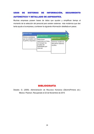18
USOS DE SISTEMAS DE INFORMACIÓN, SEGUIMIENTO
AUTOMÁTICO Y DETALLADO DE ASPIRANTES.
Muchas empresas poseen bases de datos que ayudan y simplifican tiempo al
momento de la selección del personal pero existen sistemas más modernos que dan
tanta ayuda a la empresa y contienen la siguiente información detallada en pasos:
BIBLIOGRAFÍA
Dessler, G. (2009). Administración de Recursos Humanos (DécimoPrimera ed.).
Mexico: Pearson. Recuperado el 22 de Noviembre de 2015
PRIMER PASO
Elimina candidatos
que no cumplen con
el perfil o requisitos.
SEGUNDO PASO
Seleccionar
aspirantes en línea,
se incluyen las
pruebas de
habilidades por
internet.
TERCER PASO
Sistemas modernos
descubren talentos
ocultos.
 
