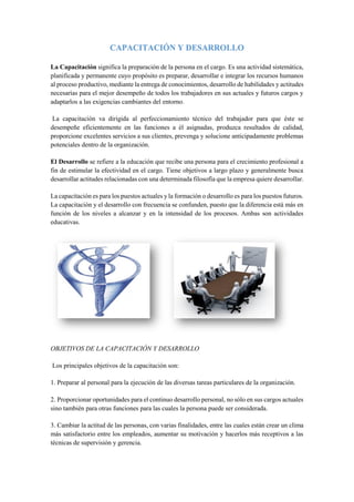 CAPACITACIÓN Y DESARROLLO
La Capacitación significa la preparación de la persona en el cargo. Es una actividad sistemática,
planificada y permanente cuyo propósito es preparar, desarrollar e integrar los recursos humanos
al proceso productivo, mediante la entrega de conocimientos, desarrollo de habilidades y actitudes
necesarias para el mejor desempeño de todos los trabajadores en sus actuales y futuros cargos y
adaptarlos a las exigencias cambiantes del entorno.
La capacitación va dirigida al perfeccionamiento técnico del trabajador para que éste se
desempeñe eficientemente en las funciones a él asignadas, produzca resultados de calidad,
proporcione excelentes servicios a sus clientes, prevenga y solucione anticipadamente problemas
potenciales dentro de la organización.
El Desarrollo se refiere a la educación que recibe una persona para el crecimiento profesional a
fin de estimular la efectividad en el cargo. Tiene objetivos a largo plazo y generalmente busca
desarrollar actitudes relacionadas con una determinada filosofía que la empresa quiere desarrollar.
La capacitación es para los puestos actuales y la formación o desarrollo es para los puestos futuros.
La capacitación y el desarrollo con frecuencia se confunden, puesto que la diferencia está más en
función de los niveles a alcanzar y en la intensidad de los procesos. Ambas son actividades
educativas.
OBJETIVOS DE LA CAPACITACIÓN Y DESARROLLO
Los principales objetivos de la capacitación son:
1. Preparar al personal para la ejecución de las diversas tareas particulares de la organización.
2. Proporcionar oportunidades para el continuo desarrollo personal, no sólo en sus cargos actuales
sino también para otras funciones para las cuales la persona puede ser considerada.
3. Cambiar la actitud de las personas, con varias finalidades, entre las cuales están crear un clima
más satisfactorio entre los empleados, aumentar su motivación y hacerlos más receptivos a las
técnicas de supervisión y gerencia.
 