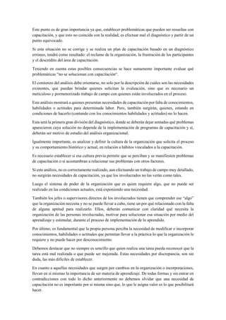 Este punto es de gran importancia ya que, establecer problemáticas que pueden ser resueltas con
capacitación, y que esto no coincida con la realidad, es efectuar mal el diagnóstico y partir de un
punto equivocado.
Si esta situación no se corrige y se realiza un plan de capacitación basado en un diagnóstico
erróneo, tendrá como resultado: el reclamo de la organización, la frustración de los participantes
y el descrédito del área de capacitación.
Teniendo en cuenta estas posibles consecuencias se hace sumamente importante evaluar qué
problemáticas “no se solucionan con capacitación“.
El comienzo del análisis debe orientarse, no solo por la descripción de cuáles son las necesidades
existentes, que puedan brindar quienes solicitan la evaluación, sino que es necesario un
meticuloso y pormenorizado trabajo de campo con quienes están involucrados en el proceso.
Este análisis mostrará a quienes presentan necesidades de capacitación por falta de conocimientos,
habilidades o actitudes para determinada labor. Pero, también surgirán, quienes, estando en
condiciones de hacerlo (contando con los conocimientos habilidades y actitudes) no lo hacen.
Esta será la primera gran división del diagnóstico, donde se deberán dejar sentadas qué problemas
aparecieron cuya solución no depende de la implementación de programas de capacitación y sí,
deberán ser motivo de estudio del análisis organizacional.
Igualmente importante, es analizar y definir la cultura de la organización que solicita el proceso
y su comportamiento histórico y actual, en relación a hábitos vinculados a la capacitación.
Es necesario establecer si esa cultura previa permite que se perciban y se manifiesten problemas
de capacitación o si acostumbran a relacionar sus problemas con otros factores.
Si este análisis, no es correctamente realizado, aun efectuando un trabajo de campo muy detallado,
no surgirán necesidades de capacitación, ya que los involucrados no las verán como tales.
Luego el sistema de poder de la organización que es quien requiere algo, que no puede ser
realizado en las condiciones actuales, está exponiendo una necesidad.
También los jefes o supervisores directos de los involucrados tienen que comprender ese “algo”
que la organización necesita y no se puede llevar a cabo, tiene un por qué relacionado con la falta
de alguna aptitud para realizarlo. Ellos, deberán comunicar con claridad qué necesita la
organización de las personas involucradas, motivar para solucionar esa situación por medio del
aprendizaje y estimular, durante el proceso de implementación de lo aprendido.
Por último, es fundamental que la propia persona perciba la necesidad de modificar o incorporar
conocimientos, habilidades o actitudes que permitan llevar a la práctica lo que la organización le
requiere y no puede hacer por desconocimiento.
Debemos destacar que no siempre es sencillo que quien realiza una tarea pueda reconocer que la
tarea está mal realizada o que puede ser mejorada. Estas necesidades por discrepancia, son sin
duda, las más difíciles de establecer.
En cuanto a aquellas necesidades que surgen por cambios en la organización o incorporaciones,
llevan en sí mismas la importancia de ser materia de aprendizaje. De todas formas y sin entrar en
contradicciones con todo lo dicho anteriormente no debemos olvidar que una necesidad de
capacitación no es importante por si misma sino que, lo que le asigna valor es lo que posibilitará
hacer.
 