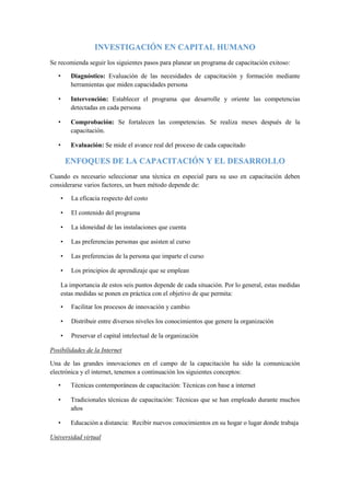 INVESTIGACIÓN EN CAPITAL HUMANO
Se recomienda seguir los siguientes pasos para planear un programa de capacitación exitoso:
• Diagnóstico: Evaluación de las necesidades de capacitación y formación mediante
herramientas que miden capacidades persona
• Intervención: Establecer el programa que desarrolle y oriente las competencias
detectadas en cada persona
• Comprobación: Se fortalecen las competencias. Se realiza meses después de la
capacitación.
• Evaluación: Se mide el avance real del proceso de cada capacitado
ENFOQUES DE LA CAPACITACIÓN Y EL DESARROLLO
Cuando es necesario seleccionar una técnica en especial para su uso en capacitación deben
considerarse varios factores, un buen método depende de:
• La eficacia respecto del costo
• El contenido del programa
• La idoneidad de las instalaciones que cuenta
• Las preferencias personas que asisten al curso
• Las preferencias de la persona que imparte el curso
• Los principios de aprendizaje que se emplean
La importancia de estos seis puntos depende de cada situación. Por lo general, estas medidas
estas medidas se ponen en práctica con el objetivo de que permita:
• Facilitar los procesos de innovación y cambio
• Distribuir entre diversos niveles los conocimientos que genere la organización
• Preservar el capital intelectual de la organización
Posibilidades de la Internet
Una de las grandes innovaciones en el campo de la capacitación ha sido la comunicación
electrónica y el internet, tenemos a continuación los siguientes conceptos:
• Técnicas contemporáneas de capacitación: Técnicas con base a internet
• Tradicionales técnicas de capacitación: Técnicas que se han empleado durante muchos
años
• Educación a distancia: Recibir nuevos conocimientos en su hogar o lugar donde trabaja
Universidad virtual
 