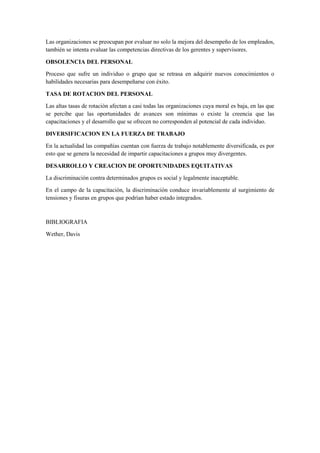 Las organizaciones se preocupan por evaluar no solo la mejora del desempeño de los empleados,
también se intenta evaluar las competencias directivas de los gerentes y supervisores.
OBSOLENCIA DEL PERSONAL
Proceso que sufre un individuo o grupo que se retrasa en adquirir nuevos conocimientos o
habilidades necesarias para desempeñarse con éxito.
TASA DE ROTACION DEL PERSONAL
Las altas tasas de rotación afectan a casi todas las organizaciones cuya moral es baja, en las que
se percibe que las oportunidades de avances son mínimas o existe la creencia que las
capacitaciones y el desarrollo que se ofrecen no corresponden al potencial de cada individuo.
DIVERSIFICACION EN LA FUERZA DE TRABAJO
En la actualidad las compañías cuentan con fuerza de trabajo notablemente diversificada, es por
esto que se genera la necesidad de impartir capacitaciones a grupos muy divergentes.
DESARROLLO Y CREACION DE OPORTUNIDADES EQUITATIVAS
La discriminación contra determinados grupos es social y legalmente inaceptable.
En el campo de la capacitación, la discriminación conduce invariablemente al surgimiento de
tensiones y fisuras en grupos que podrían haber estado integrados.
BIBLIOGRAFIA
Wether, Davis
 