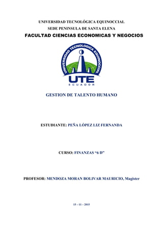 UNIVERSIDAD TECNOLÓGICA EQUINOCCIAL
SEDE PENINSULA DE SANTA ELENA
GESTION DE TALENTO HUMANO
ESTUDIANTE: PEÑA LÓPEZ LIZ FERNANDA
CURSO: FINANZAS “6 D”
PROFESOR: MENDOZA MORAN BOLIVAR MAURICIO, Magister
15 – 11 – 2015
FACULTAD CIENCIAS ECONOMICAS Y NEGOCIOS
 