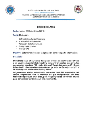 UNIVERSIDAD TÉCNICA DE MACHALA
Calidad, Pertinencia y Calidez
UNIDAD ACADÉMICA DE CIENCIAS EMPRESARIALES
ADMINISTRACIÓN DE EMPRESAS
DIARIO DE CLASES
Fecha: Martes 18 Diciembre del 2018
Tema: Slideshare
▪ Definición Interfaz del Programa
▪ Características Generales
▪ Aplicación de la herramienta
▪ Trabajo colaborativo
▪ Trabajo CAE
Objetivo: Determinar el uso de la aplicación para compartir información.
Desarrollo
SlideShare es un sitio web 2.0 de espacio web de dispositivas que ofrece
a los usuarios la posibilidad de subir y compartir en público o en privado ;
documentos en Adobe PDF (.pdf), Microsoft Word(.doc,.docx y.rtf) y Open
Office (.odt) y la mayoría de documentos de texto sin formato (.texto),1
e
incluso algunos formatos de audio y vídeo.2
Originalmente el sitio web estaba destinado para los empleados del
ámbito empresarial con la intención de que compartieran con más
facilidad diapositivas entre ellos, pero luego el público objetivo se amplió
para convertirse también en un entretenimiento.
 