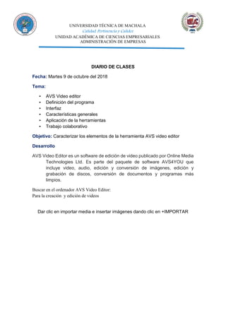 UNIVERSIDAD TÉCNICA DE MACHALA
Calidad, Pertinencia y Calidez
UNIDAD ACADÉMICA DE CIENCIAS EMPRESARIALES
ADMINISTRACIÓN DE EMPRESAS
DIARIO DE CLASES
Fecha: Martes 9 de octubre del 2018
Tema:
▪ AVS Video editor
▪ Definición del programa
▪ Interfaz
▪ Características generales
▪ Aplicación de la herramientas
▪ Trabajo colaborativo
Objetivo: Caracterizar los elementos de la herramienta AVS video editor
Desarrollo
AVS Video Editor es un software de edición de video publicado por Online Media
Technologies Ltd. Es parte del paquete de software AVS4YOU que
incluye video, audio, edición y conversión de imágenes, edición y
grabación de discos, conversión de documentos y programas más
limpios.
Buscar en el ordenador AVS Video Editor:
Para la creación y edición de videos
Dar clic en importar media e insertar imágenes dando clic en +IMPORTAR
 